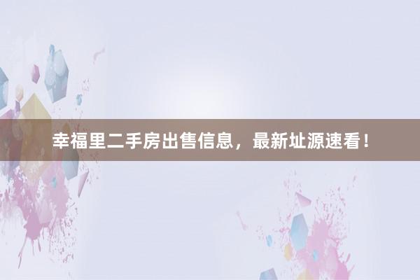 幸福里二手房出售信息，最新址源速看！